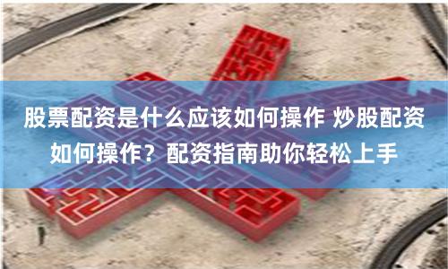 股票配资是什么应该如何操作 炒股配资如何操作？配资指南助你轻松上手
