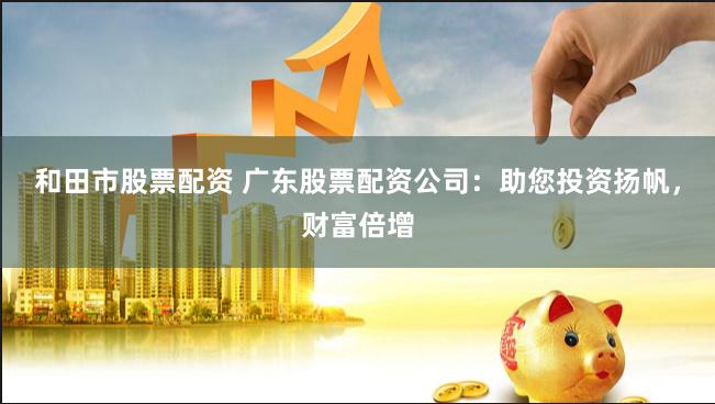 和田市股票配资 广东股票配资公司：助您投资扬帆，财富倍增
