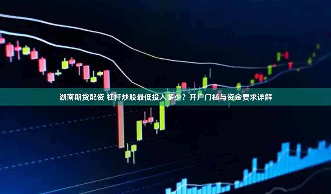 湖南期货配资 杠杆炒股最低投入多少？开户门槛与资金要求详解